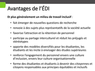 Avantages de l’ÉDI
Et plus généralement un milieu de travail inclusif :
• fait émerger de nouvelles questions de recherche
• renvoie à des sujets plus représentatifs de la société actuelle
• favorise l’attraction et la rétention de personnel
• participe au partage interculturel et réduit les préjugés et
stéréotypes
• apporte des modèles diversifiés pour les étudiantes, les
étudiants et les incite à envisager des études supérieures
• renforce l’engagement du personnel envers une culture
d’inclusion, envers leur culture organisationnelle
• forme des étudiantes et étudiants à devenir des citoyennes et
citoyens responsables aux principes équitables et inclusifs
 