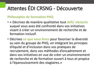 Attentes ÉDI CRSNG - Découverte
Philosophie de formation PHQ
• « Décrivez de manière qualitative tout défi/ obstacle
auquel vous avez été confronté dans vos initiatives
visant à créer un environnement de recherche et de
formation inclusif.
• Décrivez ce que vous ferez pour favoriser la diversité
au sein du groupe de PHQ, en intégrant les principes
d’équité et d’inclusion dans vos pratiques de
recrutement, dans vos méthodes d’encadrement et
dans vos initiatives en vue de créer un environnement
de recherche et de formation ouvert à tous et propice
à l’épanouissement des stagiaires.»
 