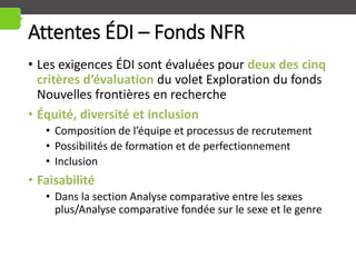 Attentes ÉDI – Fonds NFR
• Les exigences ÉDI sont évaluées pour deux des cinq
critères d’évaluation du volet Exploration du fonds
Nouvelles frontières en recherche
• Équité, diversité et inclusion
• Composition de l’équipe et processus de recrutement
• Possibilités de formation et de perfectionnement
• Inclusion
• Faisabilité
• Dans la section Analyse comparative entre les sexes
plus/Analyse comparative fondée sur le sexe et le genre
 
