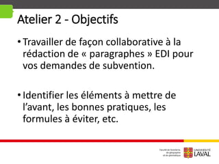 Atelier 2 - Objectifs
•Travailler de façon collaborative à la
rédaction de « paragraphes » EDI pour
vos demandes de subvention.
•Identifier les éléments à mettre de
l’avant, les bonnes pratiques, les
formules à éviter, etc.
 