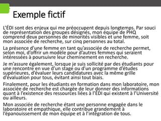Exemple fictif
L’ÉDI sont des enjeux qui me préoccupent depuis longtemps. Par souci
de représentation des groupes désignés, mon équipe de PHQ
comprend deux personnes de minorités visibles et une femme, soit
mon associée de recherche, sur cinq personnes au total.
La présence d’une femme en tant qu’associée de recherche permet,
selon moi, d’offrir un modèle pour d’autres femmes qui seraient
intéressées à poursuivre leur cheminement en recherche.
Je m’assure également, lorsque je suis sollicité par des étudiants pour
une rencontre en vue d’un stage ou d’un programme d’études
supérieures, d’évaluer leurs candidatures avec la même grille
d’évaluation pour tous, évitant ainsi tout biais.
Finalement, pour les étudiants en formation dans mon laboratoire, mon
associée de recherche est chargée de leur donner des informations
quant à l’existence des ressources liées à l’ÉDI qui existent à l’Université
ou ailleurs.
Mon associée de recherche étant une personne engagée dans le
laboratoire et empathique, elle contribue grandement à
l’épanouissement de mon équipe et à l’intégration de tous.
 