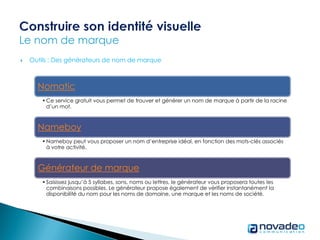  Outils : Des générateurs de nom de marque
Nomatic
•Ce service gratuit vous permet de trouver et générer un nom de marque à partir de la racine
d’un mot.
Nameboy
•Nameboy peut vous proposer un nom d’entreprise idéal, en fonction des mots-clés associés
à votre activité.
Générateur de marque
•Saisissez jusqu’à 5 syllabes, sons, noms ou lettres, le générateur vous proposera toutes les
combinaisons possibles. Le générateur propose également de vérifier instantanément la
disponibilité du nom pour les noms de domaine, une marque et les noms de société.
 