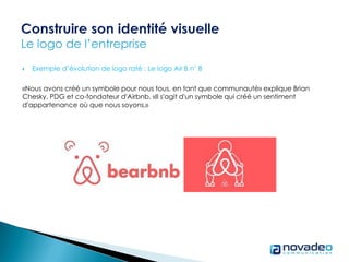  Exemple d’évolution de logo raté : Le logo Air B n’ B
«Nous avons créé un symbole pour nous tous, en tant que communauté» explique Brian
Chesky, PDG et co-fondateur d'Airbnb. «Il s'agit d'un symbole qui créé un sentiment
d'appartenance où que nous soyons.»
 