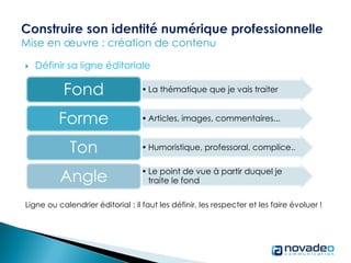  Définir sa ligne éditoriale
Ligne ou calendrier éditorial : il faut les définir, les respecter et les faire évoluer !
• La thématique que je vais traiterFond
• Articles, images, commentaires...Forme
• Humoristique, professoral, complice..Ton
• Le point de vue à partir duquel je
traite le fondAngle
 