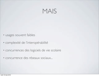 MAIS


    •   usages souvent faibles

    •   complexité de l’interopérabilité

    •   concurrences des logiciels de vie scolaire

    •   concurrence des réseaux sociaux...



lundi 19 mars 2012
 
