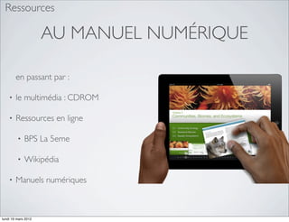 Ressources

                     AU MANUEL NUMÉRIQUE

        en passant par :

    •   le multimédia : CDROM

    •   Ressources en ligne

         •   BPS La 5eme

         •   Wikipédia

    •   Manuels numériques



lundi 19 mars 2012
 