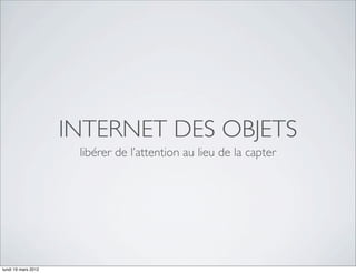 INTERNET DES OBJETS
                      libérer de l’attention au lieu de la capter




lundi 19 mars 2012
 
