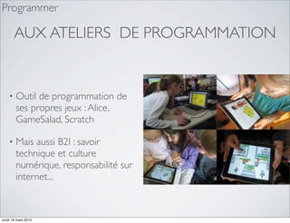 Programmer

        AUX ATELIERS DE PROGRAMMATION


    •   Outil de programmation de
        ses propres jeux : Alice,
        GameSalad, Scratch

    •   Mais aussi B2I : savoir
        technique et culture
        numérique, responsabilité sur
        internet...



lundi 19 mars 2012
 