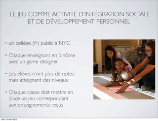 LE JEU COMME ACTIVITÉ D’INTÉGRATION SOCIALE
                ET DE DÉVELOPPEMENT PERSONNEL


    •   un collège (fr) public à NYC

    •   Chaque enseignant en binôme
        avec un game designer

    •   Les élèves n’ont plus de notes
        mais atteignent des niveaux

    •   Chaque classe doit mettre en
        place un jeu correspondant
        aux enseignements reçus

lundi 19 mars 2012
 