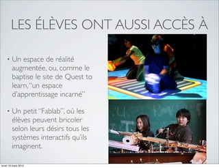 LES ÉLÈVES ONT AUSSI ACCÈS À

    •   Un espace de réalité
        augmentée, ou, comme le
        baptise le site de Quest to
        learn, “un espace
        d’apprentissage incarné”

    •   Un petit “Fablab”, où les
        élèves peuvent bricoler
        selon leurs désirs tous les
        systèmes interactifs qu’ils
        imaginent.

lundi 19 mars 2012
 