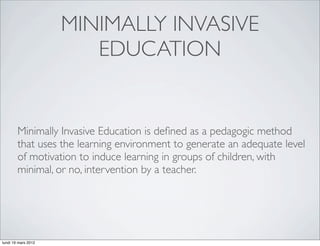 MINIMALLY INVASIVE
                        EDUCATION


        Minimally Invasive Education is deﬁned as a pedagogic method
        that uses the learning environment to generate an adequate level
        of motivation to induce learning in groups of children, with
        minimal, or no, intervention by a teacher.




lundi 19 mars 2012
 