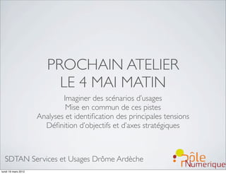 PROCHAIN ATELIER
                          LE 4 MAI MATIN
                             Imaginer des scénarios d’usages
                              Mise en commun de ces pistes
                     Analyses et identiﬁcation des principales tensions
                       Déﬁnition d’objectifs et d’axes stratégiques



  SDTAN Services et Usages Drôme Ardèche
lundi 19 mars 2012
 