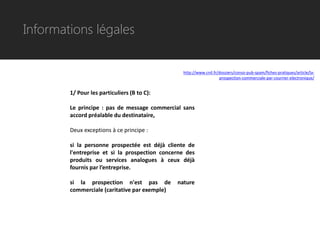 Informations légales


                                                 http://www.cnil.fr/dossiers/conso-pub-spam/fiches-pratiques/article/la-
                                                                    prospection-commerciale-par-courrier-electronique/


        1/ Pour les particuliers (B to C):

        Le principe : pas de message commercial sans
        accord préalable du destinataire,

        Deux exceptions à ce principe :

        si la personne prospectée est déjà cliente de
        l'entreprise et si la prospection concerne des
        produits ou services analogues à ceux déjà
        fournis par l’entreprise.

        si la prospection n'est pas de         nature
        commerciale (caritative par exemple)
 
