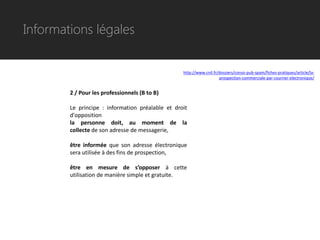 Informations légales


                                                  http://www.cnil.fr/dossiers/conso-pub-spam/fiches-pratiques/article/la-
                                                                     prospection-commerciale-par-courrier-electronique/


        2 / Pour les professionnels (B to B)

        Le principe : information préalable et droit
        d'opposition
        la personne doit, au moment de la
        collecte de son adresse de messagerie,

        être informée que son adresse électronique
        sera utilisée à des fins de prospection,

        être en mesure de s’opposer à cette
        utilisation de manière simple et gratuite.
 