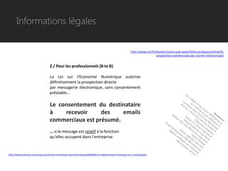 Informations légales


                                                                                                                 http://www.cnil.fr/dossiers/conso-pub-spam/fiches-pratiques/article/la-
                                                                                                                                    prospection-commerciale-par-courrier-electronique/


                                      2 / Pour les professionnels (B to B)

                                      La Loi sur l'Economie Numérique autorise
                                      définitivement la prospection directe
                                      par messagerie électronique, sans consentement
                                      préalable…

                                      Le consentement du destinataire
                                      à    recevoir     des    emails
                                      commerciaux est présumé.
                                      … si le message est relatif à la fonction
                                      qu'elles occupent dans l'entreprise.


http://www.arkantos-consulting.com/articles-marketing-internet/juridique/20090807-la-reglementation-francaise-sur-l-emailing.php
 