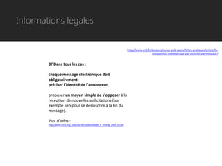 Informations légales


                                                                               http://www.cnil.fr/dossiers/conso-pub-spam/fiches-pratiques/article/la-
                                                                                                  prospection-commerciale-par-courrier-electronique/


        3/ Dans tous les cas :

        chaque message électronique doit
        obligatoirement:
        préciser l'identité de l'annonceur,

        proposer un moyen simple de s'opposer à la
        réception de nouvelles sollicitations (par
        exemple lien pour se désinscrire à la fin du
        message).

        Plus d’infos :
        http://www.sncd.org/_uses/lib/3853/deontologie_e_mailing_2005_03.pdf
 