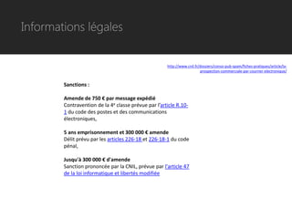Informations légales


                                                      http://www.cnil.fr/dossiers/conso-pub-spam/fiches-pratiques/article/la-
                                                                         prospection-commerciale-par-courrier-electronique/


        Sanctions :

        Amende de 750 € par message expédié
        Contravention de la 4e classe prévue par l’article R.10-
        1 du code des postes et des communications
        électroniques,

        5 ans emprisonnement et 300 000 € amende
        Délit prévu par les articles 226-18 et 226-18-1 du code
        pénal,

        Jusqu'à 300 000 € d'amende
        Sanction prononcée par la CNIL, prévue par l'article 47
        de la loi informatique et libertés modifiée
 