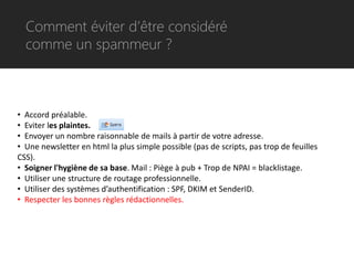 Comment éviter d’être considéré
  comme un spammeur ?



• Accord préalable.
• Eviter les plaintes.
• Envoyer un nombre raisonnable de mails à partir de votre adresse.
• Une newsletter en html la plus simple possible (pas de scripts, pas trop de feuilles
CSS).
• Soigner l'hygiène de sa base. Mail : Piège à pub + Trop de NPAI = blacklistage.
• Utiliser une structure de routage professionnelle.
• Utiliser des systèmes d’authentification : SPF, DKIM et SenderID.
• Respecter les bonnes règles rédactionnelles.
 