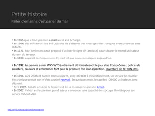 Petite histoire
    Parler d’emailing c’est parler du mail



     • En 1965 que le tout premier e-mail aurait été échangé.
     • En 1966, des utilisateurs ont été capables de s’envoyer des messages électroniques entre plusieurs sites
     distants.
     • En 1971, Ray Tomlinson aurait proposé d’utiliser le signe @ (arobase) pour séparer le nom d’utilisateur
     du nom du serveur.
     • En 1980, apparait techniquement, l’e-mail tel que nous connaissons aujourd’hui.

     • En 1992. Le premier e-mail WYSIWYG (autrement dit formaté) voit le jour chez CompuServe : polices de
     caractère, couleurs et émoticônes font pour la première fois leur apparition. Ouverture de ALTERN.ORG

     • En 1996. Jack Smith et Sabeer Bhatia lancent, avec 300 000 $ d'investissement, un service de courrier
     électronique gratuit sur le Web baptisé Hotmail. En quelques mois, le cap des 100 000 utilisateurs sera
     dépassé.
     • Avril 2004. Google annonce le lancement de sa messagerie gratuite Gmail.
     • En 2007. Yahoo! est le premier grand acteur a annoncer une capacité de stockage illimitée pour son
     service Yahoo! Mail.




http://www.arobase.org/culture/histoire.htm
 