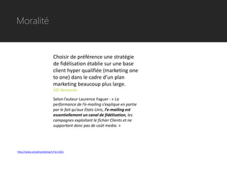 Moralité


                           Choisir de préférence une stratégie
                           de fidélisation établie sur une base
                           client hyper qualifiée (marketing one
                           to one) dans le cadre d’un plan
                           marketing beaucoup plus large.
                           SID-Networks

                           Selon l’auteur Laurence Faguer : « La
                           performance de l’e-mailing s’explique en partie
                           par le fait qu’aux Etats-Unis, l’e-mailing est
                           essentiellement un canal de fidélisation, les
                           campagnes exploitant le fichier Clients et ne
                           supportant donc pas de coût media. »




http://www.emailmarketing.fr/?p=1021
 