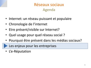 Réseaux sociaux
                         Agenda

•   Internet: un réseau puissant et populaire
•   Chronologie de l’internet
•   Etre présent/visible sur Internet?
•   Quel usage pour quel réseau social ?
•   Pourquoi être présent dans les médias sociaux?
•   Les enjeux pour les entreprises
•   L’e-Réputation


                                                     16
 