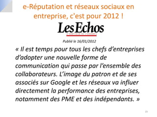 e-Réputation et réseaux sociaux en
     entreprise, c'est pour 2012 !


                 Publié le 16/01/2012

« Il est temps pour tous les chefs d’entreprises
d’adopter une nouvelle forme de
communication qui passe par l’ensemble des
collaborateurs. L’image du patron et de ses
associés sur Google et les réseaux va influer
directement la performance des entreprises,
notamment des PME et des indépendants. »
                                                   19
 