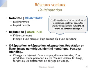 Réseaux sociaux
                          L’e-Réputation
• Notoriété | QUANTITATIF
                                          L’e-Réputation ce n’est pas seulement
   – La renommée                             « cacher les contenus négatifs »
   – La part de voix                        mais c’est également « mettre en
                                               avant les contenus positifs »
• Réputation | QUALITATIF
   – L’idée commune
   – L’image d’une marque, d’un produit ou d’une personne.

• E-Réputation, e-Réputation, eReputation, Réputation en
  ligne, Image numérique, Identité numérique, Personal
  Branding…
  – L’image sur Internet d’une marque, d’une entreprise, d’un
    produit ou d’une personne sur les réseaux sociaux, les blogs,
    forums ou les plateformes de partage de vidéos.

                           Réalisé par JConseil                                   20
 