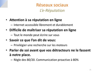 Réseaux sociaux
                         L’e-Réputation

• Attention à sa réputation en ligne
   – Internet accessible librement et durablement
• Difficile de maîtriser sa réputation en ligne
   – Tout le monde peut écrire sur vous
• Savoir ce que l’on dit de vous:
   – Privilégier une recherche sur les moteurs
• Parler de soi avant que vos détracteurs ne le fassent
  à notre place.
   – Règle des 80/20. Communication proactive à 80%

                                                      21
 