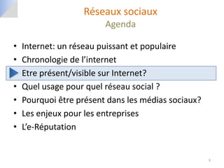 Réseaux sociaux
                         Agenda

•   Internet: un réseau puissant et populaire
•   Chronologie de l’internet
•   Etre présent/visible sur Internet?
•   Quel usage pour quel réseau social ?
•   Pourquoi être présent dans les médias sociaux?
•   Les enjeux pour les entreprises
•   L’e-Réputation


                                                     9
 