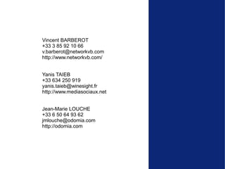 Vincent BARBEROT
+33 3 85 92 10 66
v.barberot@networkvb.com
http://www.networkvb.com/


Yanis TAIEB
+33 634 250 919
yanis.taieb@winesight.fr
http://www.mediasociaux.net


Jean-Marie LOUCHE
+33 6 50 64 93 62
jmlouche@odomia.com
http://odomia.com
 