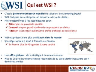 Qui est WSI ?
• C’est le premier fournisseur mondial de solutions en Marketing Digital
• WSI s’adresse aux entreprises et industries de toutes tailles
• Notre objectif vise à les accompagner pour :
     Attirer plus de prospects qualifiés
     Convertir un plus grand nombre de ces prospects en clients
     Fidéliser les clients et optimiser le chiffre d’affaires de l’entreprise

• WSI est présent dans plus de 80 pays dans le monde
• Son siège social est situé à Toronto, au Canada
     En France, plus de 45 agences à votre service



• Une offre globale : de la stratégie à la mise en œuvre
• Plus de 25 projets webmarketing récompensés au Web Marketing Award ces 4
  dernières années
 