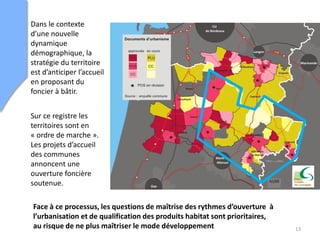 Dans le contexte
d’une nouvelle
dynamique
démographique, la
stratégie du territoire
est d’anticiper l’accueil
en proposant du
foncier à bâtir.
Sur ce registre les
territoires sont en
« ordre de marche ».
Les projets d’accueil
des communes
annoncent une
ouverture foncière
soutenue.
13
Face à ce processus, les questions de maîtrise des rythmes d’ouverture à
l’urbanisation et de qualification des produits habitat sont prioritaires,
au risque de ne plus maîtriser le mode développement
 