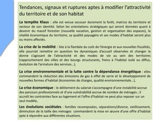 Tendances, signaux et ruptures aptes à modifier l’attractivité
du territoire et de son habitat
La tempête Klaus : elle est venue secouer durement la forêt, matrice du territoire et
vecteur de son identité. Selon les orientations stratégiques qui seront données quant à
devenir du massif forestier (nouvelle vocation, gestion et organisation des espaces), la
vitalité économique du territoire, sa qualité paysagère et ses modes d’habitat seront plus
ou moins affectés.
La crise de la mobilité : liée à la flambée du coût de l’énergie et aux nouvelles fiscalités,
elle pourrait remettre en question les dynamiques d’accueil observées et changer la
donne s’agissant de l’attractivité et des modes de vie au sein des territoires
(rapprochement des villes et des bourgs structurants, freins à l’habitat isolé ou diffus,
évolution de l’armature des services…),
La crise environnementale et la lutte contre la dépendance énergétique : elles
commandent la réduction des émissions de gaz à effet de serre et le développement de
nouvelles formes d’habitat (économies de charges, qualité environnementale…),
La crise économique : le délitement du salariat s’accompagne d’une instabilité accrue
des parcours professionnels et d’une vulnérabilité accrue de nombre de ménages ; il
accroît les contraintes face au logement et l’offre d’habitat ne peut plus reposer sur un
seul modèle,
Les évolutions sociétales : familles recomposées, séparations/divorce, vieillissement,
diminution de la taille des ménages commandent la mise en œuvre d’une offre d’habitat
apte à répondre aux différentes situations.
 