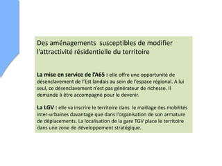 Des aménagements susceptibles de modifier
l’attractivité résidentielle du territoire
La mise en service de l’A65 : elle offre une opportunité de
désenclavement de l’Est landais au sein de l’espace régional. A lui
seul, ce désenclavement n’est pas générateur de richesse. Il
demande à être accompagné pour le devenir.
La LGV : elle va inscrire le territoire dans le maillage des mobilités
inter-urbaines davantage que dans l’organisation de son armature
de déplacements. La localisation de la gare TGV place le territoire
dans une zone de développement stratégique.
 