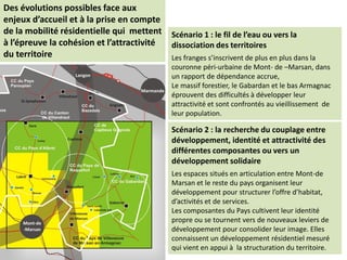 Scénario 1 : le fil de l’eau ou vers la
dissociation des territoires
Les franges s’inscrivent de plus en plus dans la
couronne péri-urbaine de Mont- de –Marsan, dans
un rapport de dépendance accrue,
Le massif forestier, le Gabardan et le bas Armagnac
éprouvent des difficultés à développer leur
attractivité et sont confrontés au vieillissement de
leur population.
Des évolutions possibles face aux
enjeux d’accueil et à la prise en compte
de la mobilité résidentielle qui mettent
à l’épreuve la cohésion et l’attractivité
du territoire
Scénario 2 : la recherche du couplage entre
développement, identité et attractivité des
différentes composantes ou vers un
développement solidaire
Les espaces situés en articulation entre Mont-de
Marsan et le reste du pays organisent leur
développement pour structurer l’offre d’habitat,
d’activités et de services.
Les composantes du Pays cultivent leur identité
propre ou se tournent vers de nouveaux leviers de
développement pour consolider leur image. Elles
connaissent un développement résidentiel mesuré
qui vient en appui à la structuration du territoire.
 