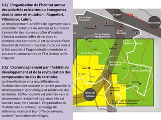 3.1/ L’organisation de l’habitat autour
des polarités existantes ou émergentes
dans la zone en mutation : Roquefort,
Villeneuve, Labrit.
Le développement de l’offre de logement vise à
consolider l’armature de services et à s’inscrire
à proximité des nouveaux pôles d’emplois.
L’habitat soutient l’offre de services et
d’emplois des territoires. Il est au service d’une
diversité de fonctions. Ces bassins de vie sont à
la fois associés à l’agglomération montoise et
aux autres composantes de l’Est landais qu’ils
irriguent.
3.2/ L’accompagnement par l’habitat du
développement et de la revitalisation des
composantes rurales du territoire.
La diversification et la requalification de
l’habitat viennent soutenir et rendre possible le
développement économique et résidentiel des
territoires. L’offre nouvelle est orientée vers le
desserrement résidentiel local mais elle est
tournée aussi vers l’accueil. L’organisation de
l’habitat vise à renforcer les bourgs de
référence, maintenir leur offre de services,
soutenir l’animation des villages.
 