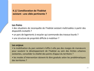 24
4.1/ L’amélioration de l’habitat
existant : une cible pertinente ?
Les freins
• des situations de reconquête de l’habitat existant maîtrisables à partir des
dispositifs incitatifs ?
• un parc de logements à recycler qui commande des travaux lourds ?
• une structure de propriété difficile à mobiliser ?
Les enjeux
• la mobilisation du parc existant n’offre t-elle pas des marges de manœuvre
pour soutenir le développement de l’habitat au sein des limites urbaines
existantes, consolider la vitalité des points d’appui du territoire ?
• les modes d’intervention doivent-ils être gradués selon les problématiques
des territoires ?
 