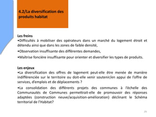 29
4.2/La diversification des
produits habitat
Les freins
•Difficultés à mobiliser des opérateurs dans un marché du logement étroit et
détendu ainsi que dans les zones de faible densité,
•Observation insuffisante des différentes demandes,
•Maîtrise foncière insuffisante pour orienter et diversifier les types de produits.
Les enjeux
•La diversification des offres de logement peut-elle être menée de manière
indifférenciée sur le territoire ou doit-elle venir soutenir/en appui de l’offre de
services, d’emplois et de déplacements ?
•La consolidation des différents projets des communes à l’échelle des
Communautés de Communes permettrait-elle de promouvoir des réponses
adaptées (construction neuve/acquisition-amélioration) déclinant le Schéma
territorial de l’Habitat?
 