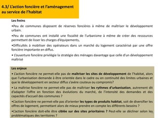 32
Les freins
•Peu de communes disposent de réserves foncières à même de maîtriser le développement
urbain.
•Peu de communes ont installé une fiscalité de l’urbanisme à même de créer des ressources
permettant de lisser les charges d’équipements,
•Difficultés à mobiliser des opérateurs dans un marché du logement caractérisé par une offre
foncière importante en diffus.
• L’ouverture foncière privilégie la stratégie des ménages davantage que celle d’un développement
maîtrisé
Les enjeux
• L’action foncière ne permet-elle pas de maîtriser les sites de développement de l’habitat, alors
que l’urbanisation demande à être orientée dans le cadre ou en continuité des limites urbaines et
que le développement en secteur diffus s’avère couteux ou compromis?
• La maîtrise foncière ne permet-elle pas de maîtriser les rythmes d‘urbanisation, autrement dit
d’adapter l’offre en fonction des évolutions du marché, de l’intensité des demandes et des
capacités d’accueil des communes ?
•L’action foncière ne permet-elle pas d’orienter les types de produits habitat, soit de diversifier les
offres de logement, permettant alors de mieux prendre en compte les différents besoins ?
•L’action foncière doit-elle être ciblée sur des sites prioritaires ? Peut-elle se décliner selon les
problématiques des territoires ?
4.3/ L’action foncière et l’aménagement
au service de l’habitat
 