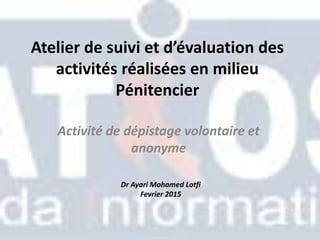 Atelier de suivi et d’évaluation des
activités réalisées en milieu
Pénitencier
Activité de dépistage volontaire et
anonyme
Dr Ayari Mohamed Lotfi
Fevrier 2015
 