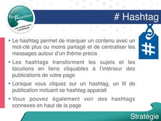 # Hashtag
§  Le hashtag permet de marquer un contenu avec un
mot-clé plus ou moins partagé et de centraliser les
messages autour d’un thème précis
§  Les hashtags transforment les sujets et les
locutions en liens cliquables à l’intérieur des
publications de votre page
§  Lorsque vous cliquez sur un hashtag, un ﬁl de
publication incluant ce hashtag apparait
§  Vous pouvez également voir des hashtags
connexes en haut de la page
Stratégie
 