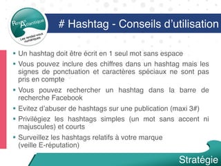 §  Un hashtag doit être écrit en 1 seul mot sans espace
§  Vous pouvez inclure des chiffres dans un hashtag mais les
signes de ponctuation et caractères spéciaux ne sont pas
pris en compte
§  Vous pouvez rechercher un hashtag dans la barre de
recherche Facebook
§  Evitez d’abuser de hashtags sur une publication (maxi 3#)
§  Privilégiez les hashtags simples (un mot sans accent ni
majuscules) et courts
§  Surveillez les hashtags relatifs à votre marque  
(veille E-réputation)
Stratégie
# Hashtag - Conseils d’utilisation
 