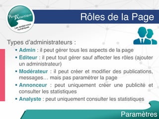 Types d’administrateurs :
§  Admin : il peut gérer tous les aspects de la page
§  Editeur : il peut tout gérer sauf affecter les rôles (ajouter
un administrateur)
§  Modérateur : il peut créer et modiﬁer des publications,
messages… mais pas paramétrer la page
§  Annonceur : peut uniquement créer une publicité et
consulter les statistiques
§  Analyste : peut uniquement consulter les statistiques
Paramètres
Rôles de la Page
 