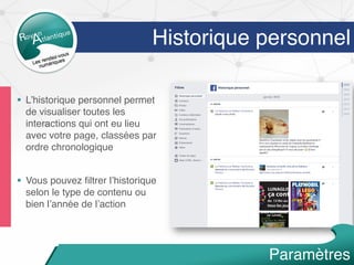 Historique personnel
§  L’historique personnel permet
de visualiser toutes les
interactions qui ont eu lieu
avec votre page, classées par
ordre chronologique
§  Vous pouvez ﬁltrer l’historique
selon le type de contenu ou
bien l’année de l’action
Paramètres
 