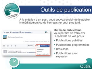 Outils de publication
Outils de publication  
vous permet de retrouver
l’ensemble de vos posts :
§  Publications publiées
§  Publications programmées
§  Brouillons
§  Publications avec
expiration
Outils
À la création d’un post, vous pouvez choisir de le publier
immédiatement ou de l’enregistrer pour plus tard.
 