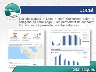 Local
Statistiques
Les statistiques «  Local  » sont disponibles selon la
catégorie de votre page. Elles permettent de connaître
les prospects à proximité de votre entreprise.
 