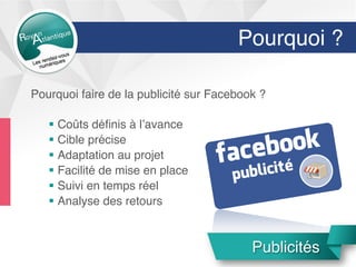 Pourquoi ?
Pourquoi faire de la publicité sur Facebook ?
§  Coûts déﬁnis à l’avance
§  Cible précise
§  Adaptation au projet
§  Facilité de mise en place
§  Suivi en temps réel
§  Analyse des retours
Publicité
Publicités
 