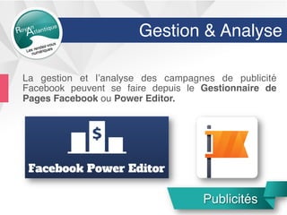 Gestion & Analyse
La gestion et l’analyse des campagnes de publicité
Facebook peuvent se faire depuis le Gestionnaire de
Pages Facebook ou Power Editor.
Publicités
 