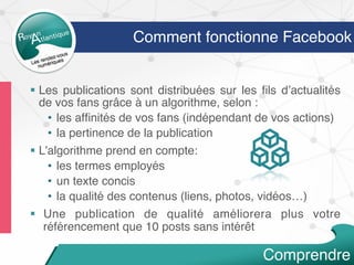 Comment fonctionne Facebook
§  Les publications sont distribuées sur les ﬁls d’actualités
de vos fans grâce à un algorithme, selon :
•  les afﬁnités de vos fans (indépendant de vos actions)
•  la pertinence de la publication
§  L’algorithme prend en compte:
•  les termes employés
•  un texte concis
•  la qualité des contenus (liens, photos, vidéos…)
§  Une publication de qualité améliorera plus votre
référencement que 10 posts sans intérêt
Comprendre
 