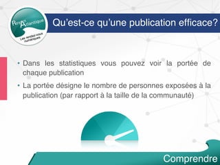 •  Dans les statistiques vous pouvez voir la portée de
chaque publication
•  La portée désigne le nombre de personnes exposées à la
publication (par rapport à la taille de la communauté)
Qu’est-ce qu’une publication efﬁcace?
Comprendre
 